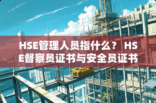 HSE管理人员指什么? HSE督察员证书与安全员证书哪个更有用? HSE管理人员指什么? HSE督察员证书与安全员证书哪个更有用?